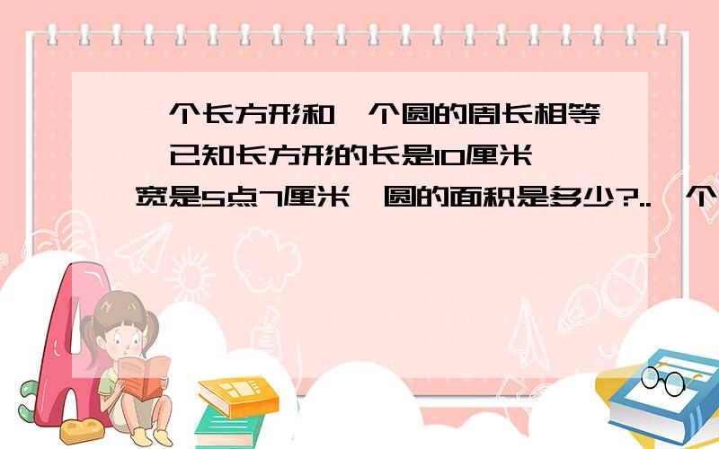 一个长方形和—个圆的周长相等,已知长方形的长是10厘米,宽是5点7厘米,圆的面积是多少?..一个长方形和—个圆的周长相等,已知长方形的长是10厘米,宽是5点7厘米,圆的面积是多少?