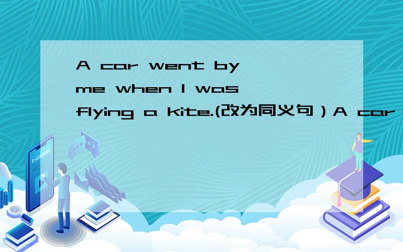 A car went by me when I was flying a kite.(改为同义句）A car（ ）（ ）when I was flying a kite.