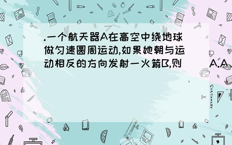 .一个航天器A在高空中绕地球做匀速圆周运动,如果她朝与运动相反的方向发射一火箭B,则（ ）A.A、B都有可能在原高度做匀速圆周运动B.A可能、B不可能在原高度做匀速圆周运动C.B可能、A不可