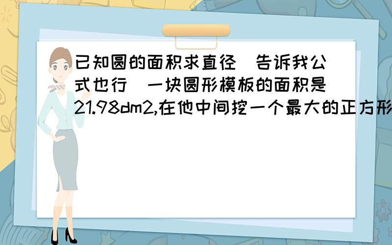 已知圆的面积求直径（告诉我公式也行）一块圆形模板的面积是21.98dm2,在他中间挖一个最大的正方形洞,这个洞的面积是多少?