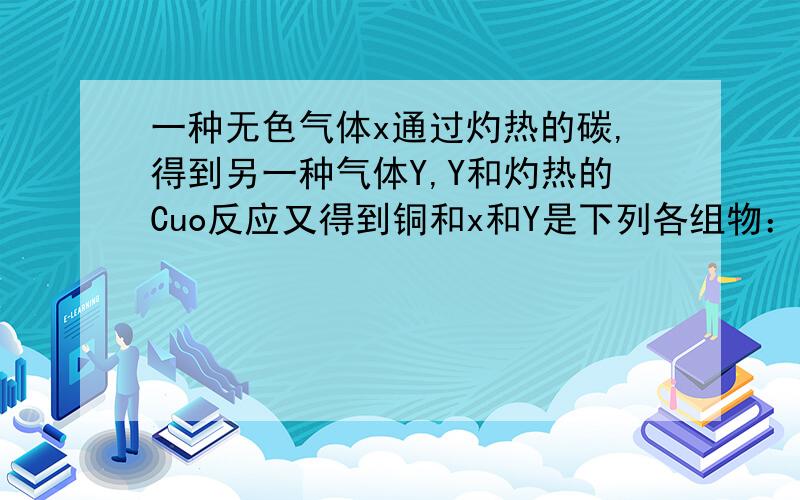 一种无色气体x通过灼热的碳,得到另一种气体Y,Y和灼热的Cuo反应又得到铜和x和Y是下列各组物：A、X是CO Y是CO2B、X是O2 Y是CO