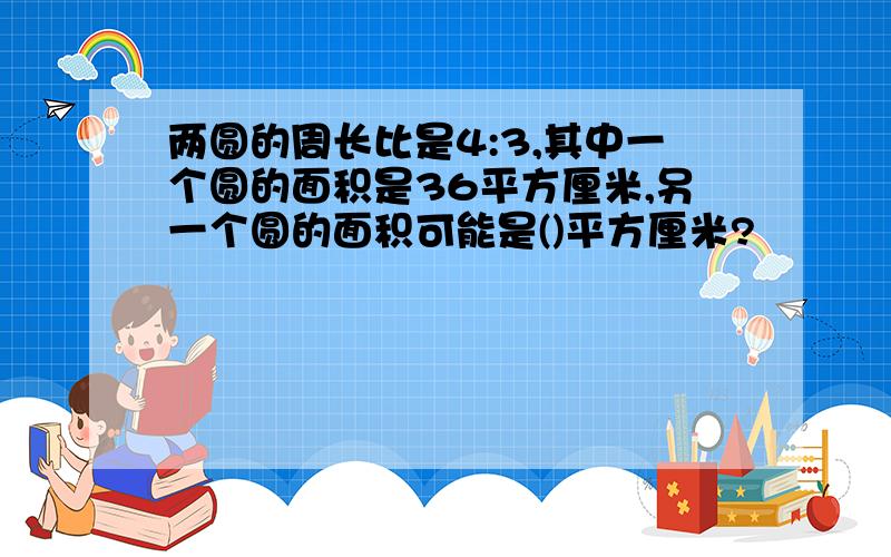 两圆的周长比是4:3,其中一个圆的面积是36平方厘米,另一个圆的面积可能是()平方厘米?