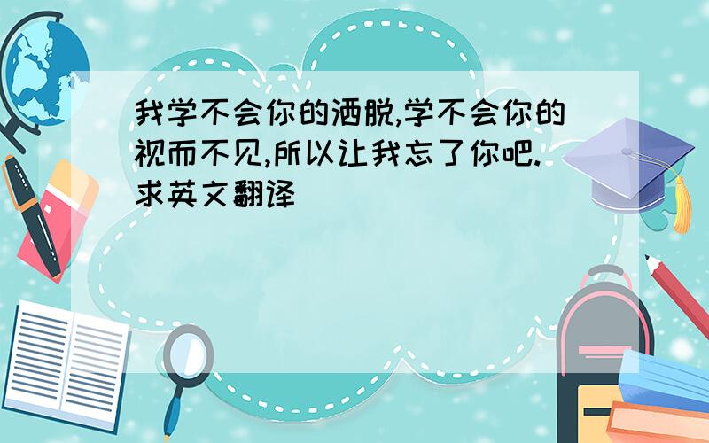 我学不会你的洒脱,学不会你的视而不见,所以让我忘了你吧.求英文翻译