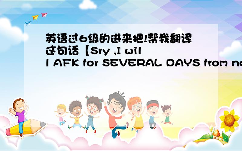 英语过6级的进来把!帮我翻译这句话【Sry ,I will AFK for SEVERAL DAYS from now on.】