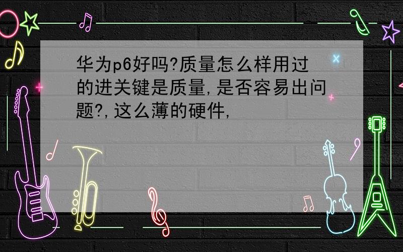 华为p6好吗?质量怎么样用过的进关键是质量,是否容易出问题?,这么薄的硬件,