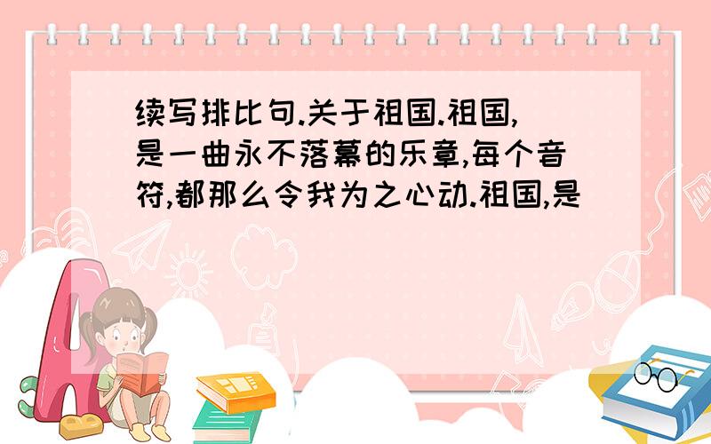 续写排比句.关于祖国.祖国,是一曲永不落幕的乐章,每个音符,都那么令我为之心动.祖国,是________________