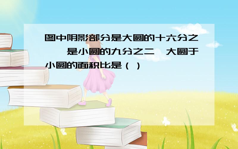 图中阴影部分是大圆的十六分之一,是小圆的九分之二,大圆于小圆的面积比是（）