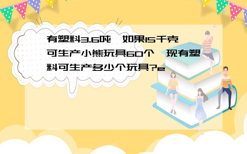 有塑料3.6吨,如果15千克可生产小熊玩具60个,现有塑料可生产多少个玩具?e