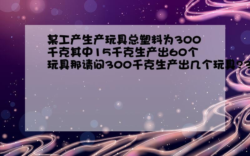 某工产生产玩具总塑料为300千克其中15千克生产出60个玩具那请问300千克生产出几个玩具?300除于15=20 ...某工产生产玩具总塑料为300千克其中15千克生产出60个玩具那请问300千克生产出几个玩具?