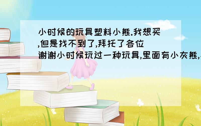 小时候的玩具塑料小熊.我想买,但是找不到了,拜托了各位 谢谢小时候玩过一种玩具,里面有小灰熊,小棕熊,小房子,小汽车,小摩托车,小树,小秋千,小椅子,小圆桌子,还有栅栏（白色和棕色）. 小