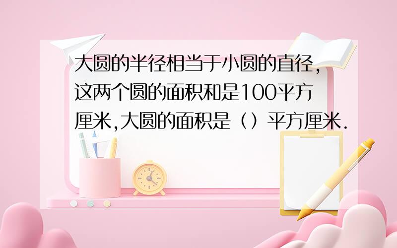 大圆的半径相当于小圆的直径,这两个圆的面积和是100平方厘米,大圆的面积是（）平方厘米.