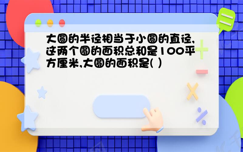 大圆的半径相当于小圆的直径,这两个圆的面积总和是100平方厘米,大圆的面积是( ）