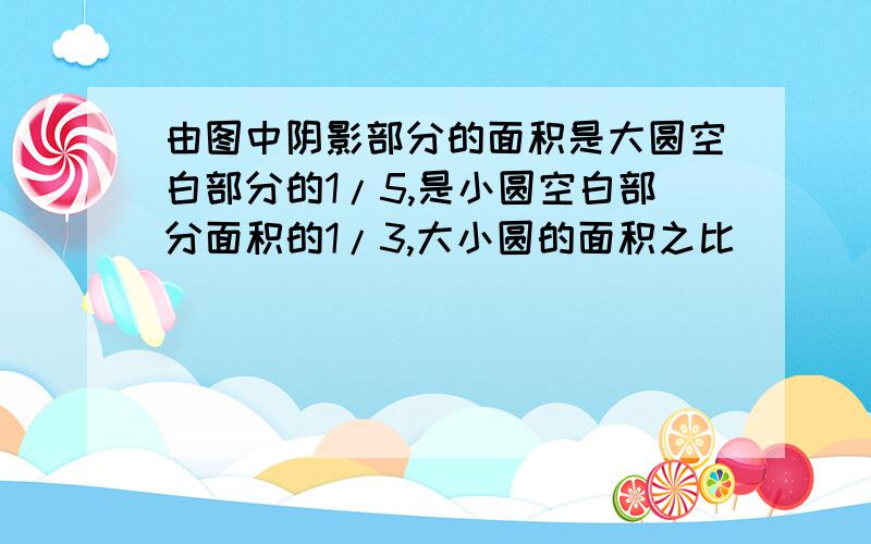 由图中阴影部分的面积是大圆空白部分的1/5,是小圆空白部分面积的1/3,大小圆的面积之比