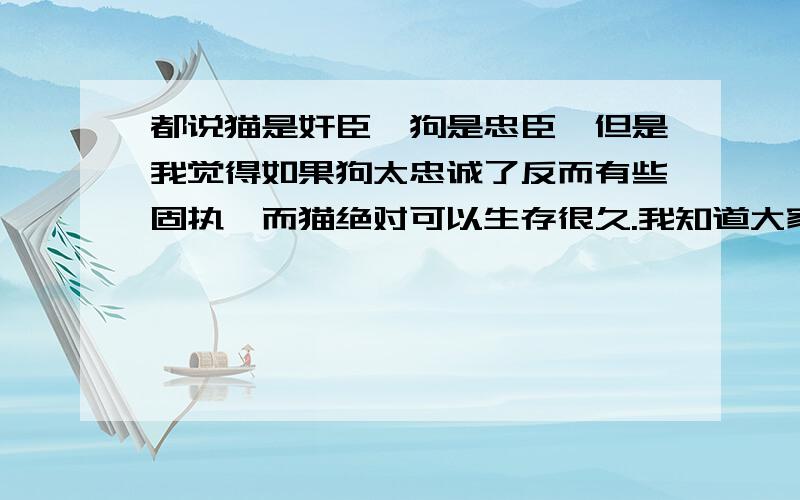 都说猫是奸臣,狗是忠臣,但是我觉得如果狗太忠诚了反而有些固执,而猫绝对可以生存很久.我知道大家可能会反对,但是我说的是狗太极端忠诚请大家给个意见