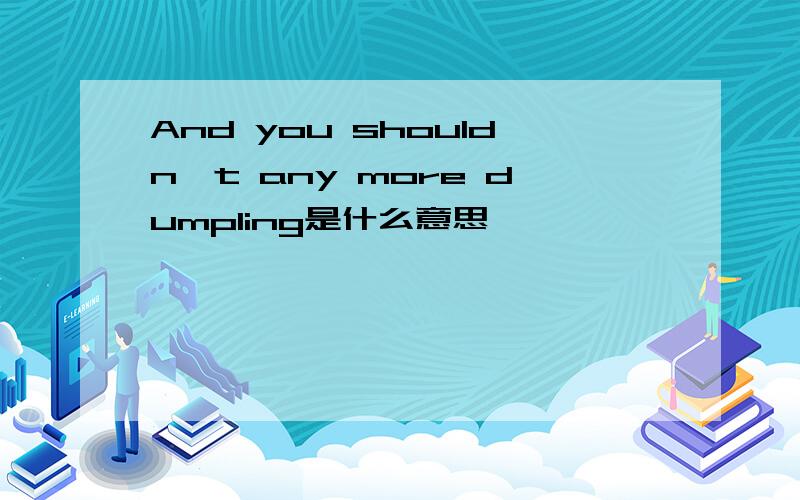 And you shouldn't any more dumpling是什么意思