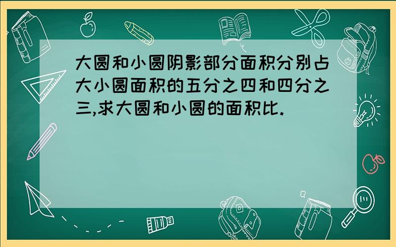 大圆和小圆阴影部分面积分别占大小圆面积的五分之四和四分之三,求大圆和小圆的面积比.