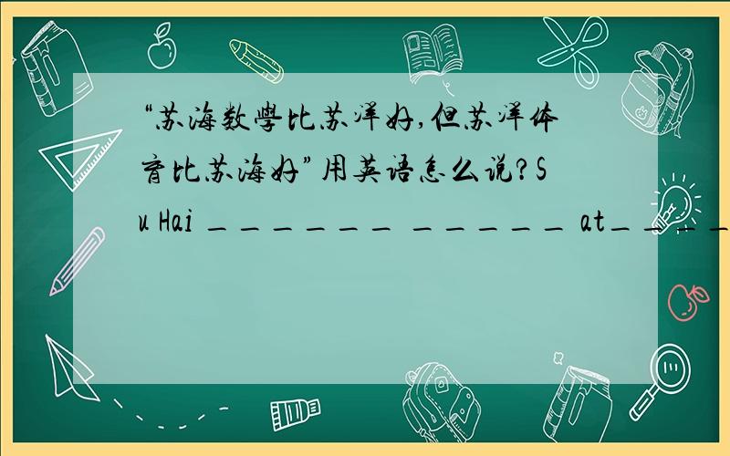 “苏海数学比苏洋好,但苏洋体育比苏海好”用英语怎么说?Su Hai ______ _____ at______ than Su Yang,but Su Yang _______ ________ in PE________Su Hai.