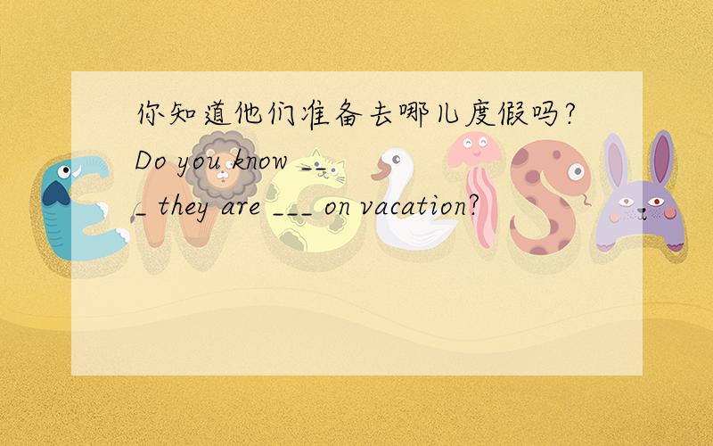 你知道他们准备去哪儿度假吗?Do you know ___ they are ___ on vacation?
