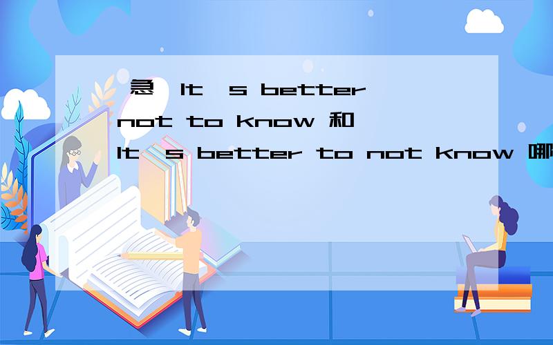 【急】It's better not to know 和 It's better to not know 哪个对?如果都对的话各表示神马意思……麻烦说清晰些,