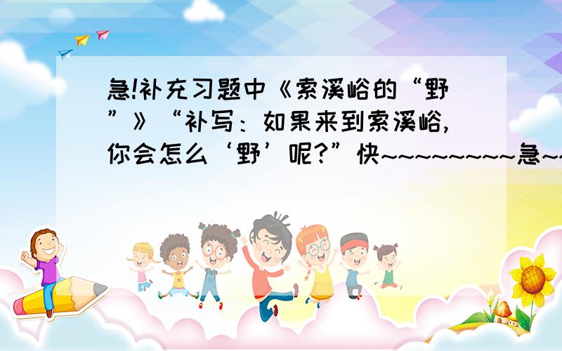 急!补充习题中《索溪峪的“野”》“补写：如果来到索溪峪,你会怎么‘野’呢?”快~~~~~~~~急~~~~~~~9点之前给我 大家帮忙一下,本人急~~~~~~~~好者加悬赏分,快~~~~速度~~~~~要长的