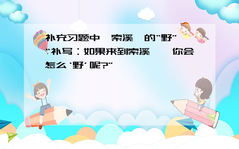 补充习题中《索溪峪的“野”》“补写：如果来到索溪峪,你会怎么‘野’呢?”