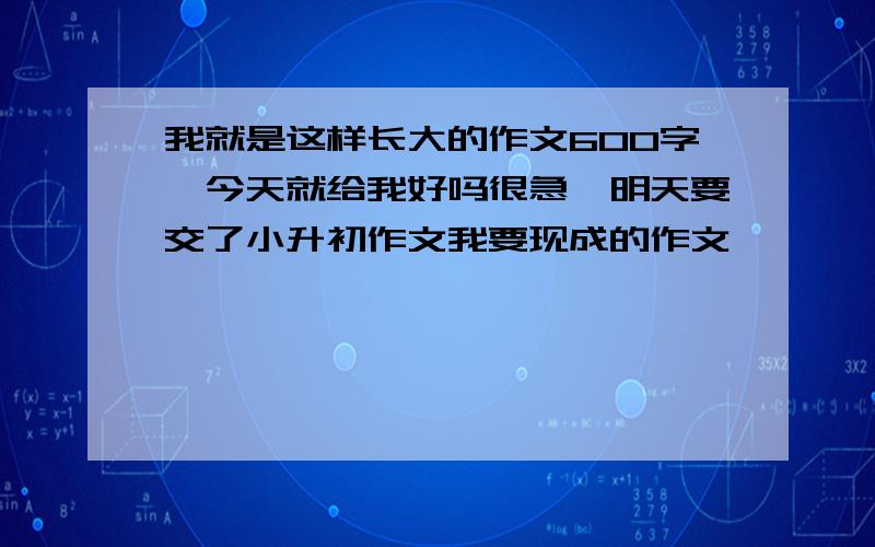 我就是这样长大的作文600字,今天就给我好吗很急,明天要交了小升初作文我要现成的作文