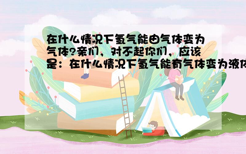 在什么情况下氢气能由气体变为气体?亲们，对不起你们，应该是：在什么情况下氢气能有气体变为液体我打错了！是液体！液体！