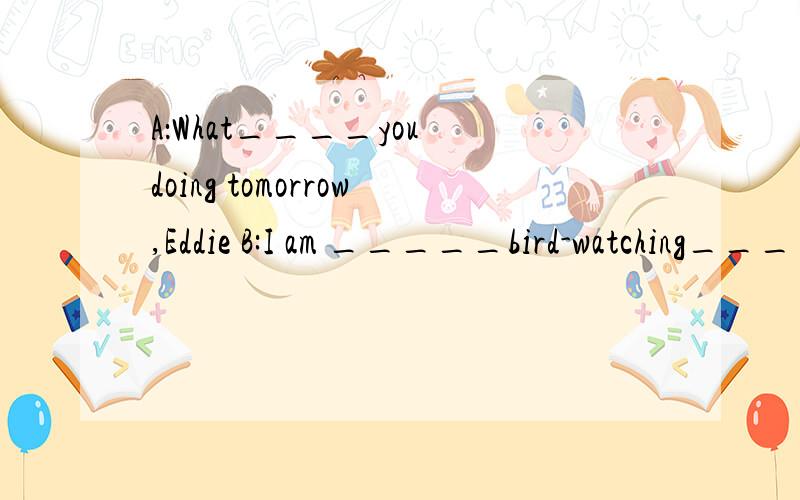 A：What____you doing tomorrow,Eddie B:I am _____bird-watching____ the marketA:At the market?B:I like the ______at the market .Beijing Duck______roast chicken.Yummy!