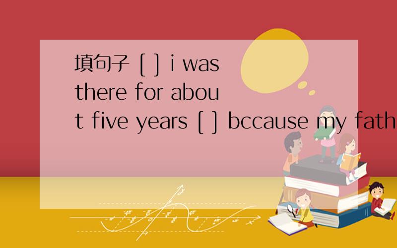 填句子 [ ] i was there for about five years [ ] bccause my father gound a new job there