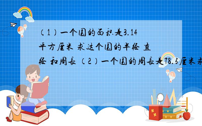 （1）一个圆的面积是3.14平方厘米 求这个圆的半径 直径 和周长 （2）一个圆的周长是78.5厘米求他的半径 直径 和面积