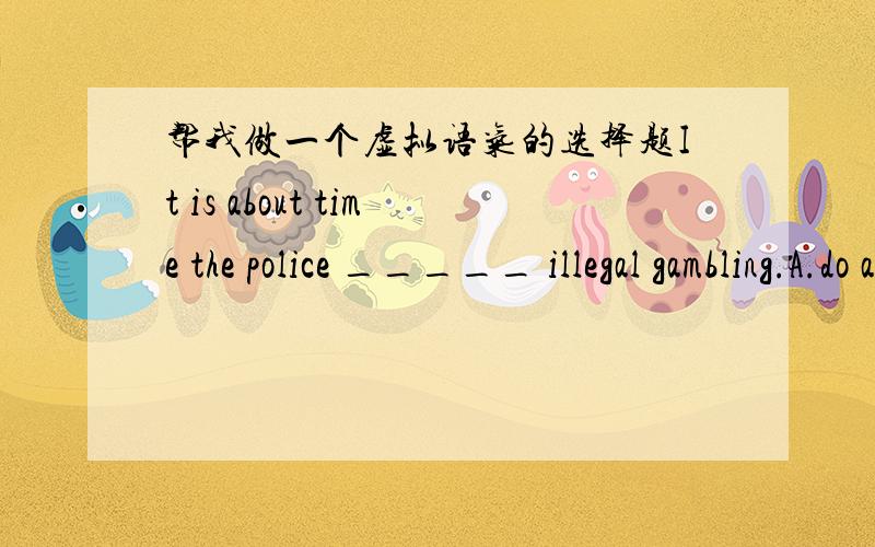 帮我做一个虚拟语气的选择题It is about time the police _____ illegal gambling.A.do away with B.did away with C.have done away with D.should do away with按说It is (high,about等)time that 后面跟虚拟语气谓语动词可以用过去