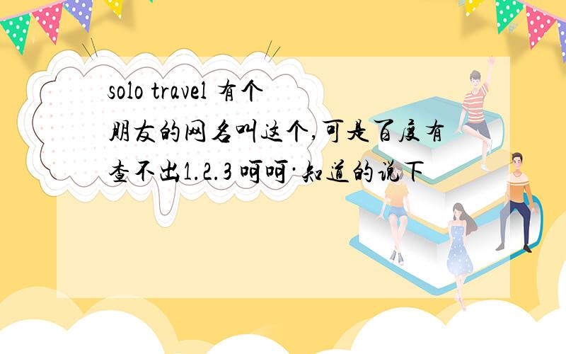 solo travel 有个朋友的网名叫这个,可是百度有查不出1.2.3 呵呵·知道的说下