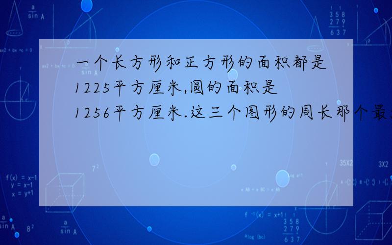 一个长方形和正方形的面积都是1225平方厘米,圆的面积是1256平方厘米.这三个图形的周长那个最大?哪个最小?如果三个图形的面积相等,你能发现他们的周长之间的大小关系吗?{用公式推导怎么