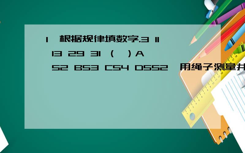 1、根据规律填数字.3 11 13 29 31 （ ）A 52 B53 C54 D552、用绳子测量井深,把绳子三折后,井外多出4米,把绳子四折后,井外多出1米,问井有几米深?A 8 B 16 C 24 D 32