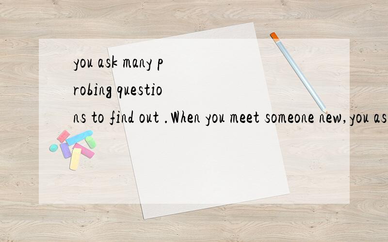 you ask many probing questions to find out .When you meet someone new,you ask many probing questions to find out what you have in common and how best to relate to him or her.当你结识新人时,你会问很多试探性的问题并企图找出你们