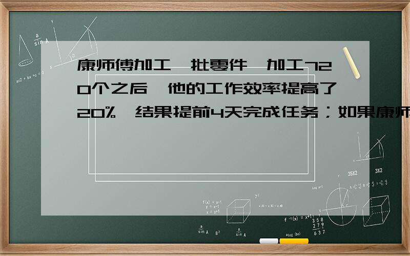 康师傅加工一批零件,加工720个之后,他的工作效率提高了20%,结果提前4天完成任务；如果康师傅从一开始就把工作效率提高12.5%,那么也可以提前4天完成任务,这批零件共有多少个?