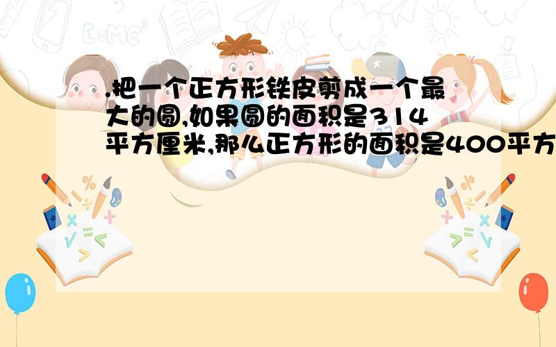 .把一个正方形铁皮剪成一个最大的圆,如果圆的面积是314平方厘米,那么正方形的面积是400平方厘米,