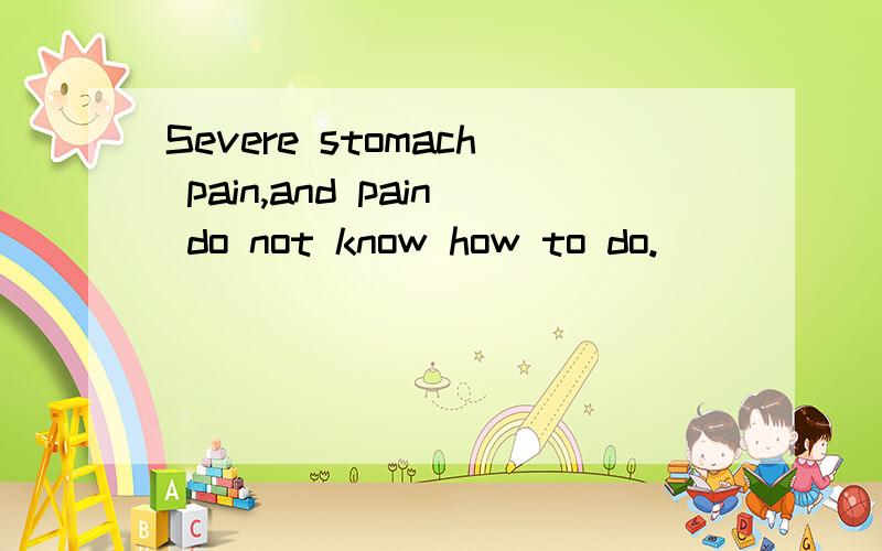 Severe stomach pain,and pain do not know how to do.