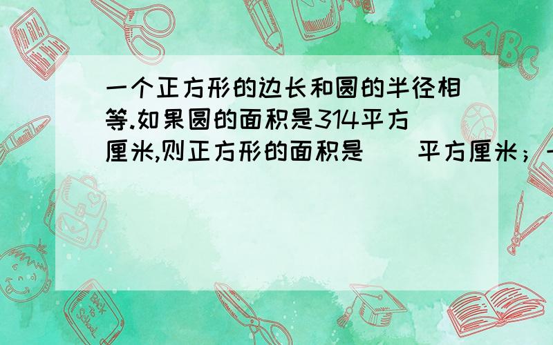 一个正方形的边长和圆的半径相等.如果圆的面积是314平方厘米,则正方形的面积是（）平方厘米；一个正方形的边长和圆的半径相等.如果正方形的面积是30平方厘米,则圆的面积是（）平方厘