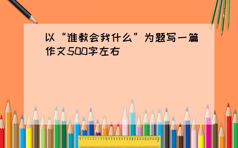 以“谁教会我什么”为题写一篇作文500字左右