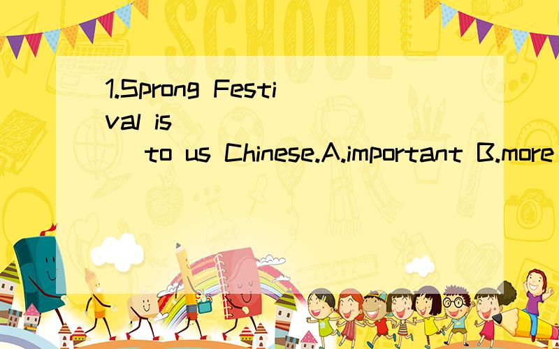 1.Sprong Festival is ________ to us Chinese.A.important B.more important C.most importantA.important B.more important C.most important D.the most important2.Several days _______the Lunar New Year,we clean our housesA.after B.when C.before D.until