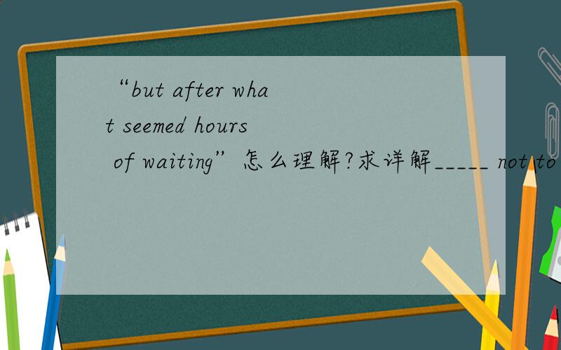 “but after what seemed hours of waiting”怎么理解?求详解_____ not to be late for the meeting,we arrived forty minutes _____ the required time,but after _____ seemed hours of waiting,we were informed the meeting had been canceled.[ ]A.So as;