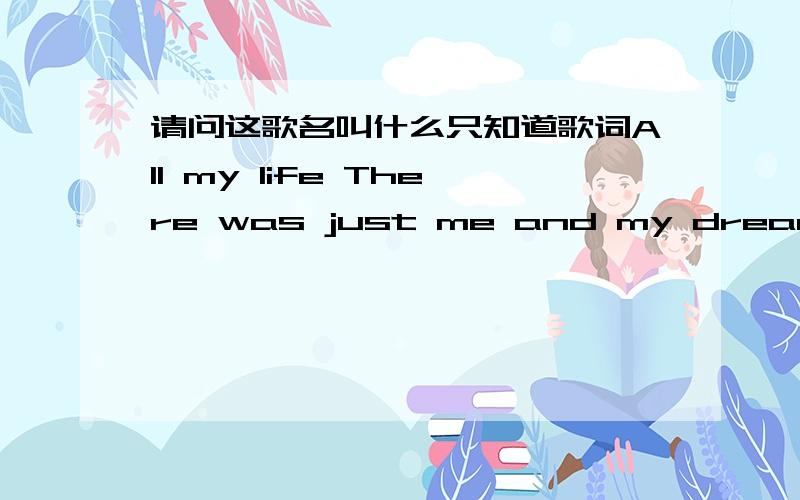 请问这歌名叫什么只知道歌词All my life There was just me and my dreamsAll my lifeThere was just me and my dreamsAnd the days went tickin' byLike the beat of my heartSpend my nightsWonderin' how it would feelWhen the waiting would endAnd t