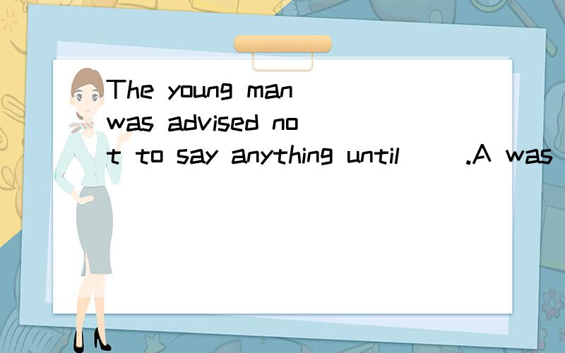 The young man was advised not to say anything until __.A was asked B asked C he is asked D he would be asked选什么?要有具体过程