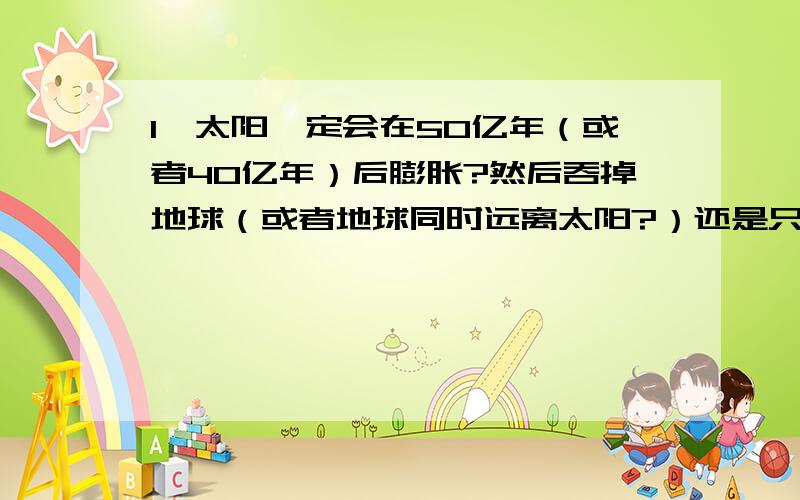 1、太阳一定会在50亿年（或者40亿年）后膨胀?然后吞掉地球（或者地球同时远离太阳?）还是只是一个以现在情况进行推理或者猜测吗?2、太阳光一定会在9亿年后亮到一定值然后蒸发地球上的