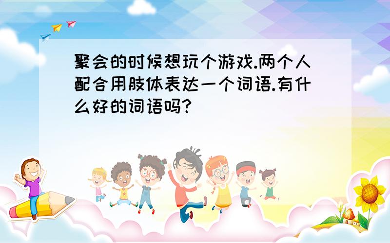 聚会的时候想玩个游戏.两个人配合用肢体表达一个词语.有什么好的词语吗?