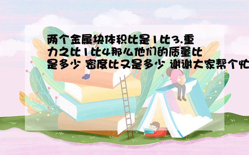 两个金属块体积比是1比3.重力之比1比4那么他们的质量比是多少 密度比又是多少 谢谢大家帮个忙啊