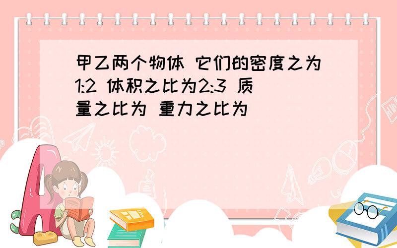 甲乙两个物体 它们的密度之为1:2 体积之比为2:3 质量之比为 重力之比为