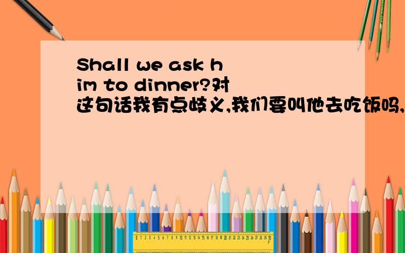 Shall we ask him to dinner?对这句话我有点歧义,我们要叫他去吃饭吗,这句话该怎么翻译啊,ask（invite）a person to dinner请人吃饭 （因为dinner是一顿主餐、饭菜较好,所以一般说来请人吃饭也只能是这