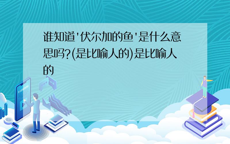 谁知道'伏尔加的鱼'是什么意思吗?(是比喻人的)是比喻人的